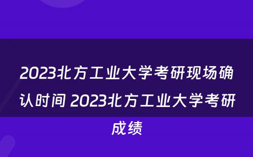 2023北方工业大学考研现场确认时间 2023北方工业大学考研成绩