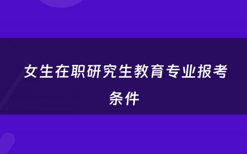  女生在职研究生教育专业报考条件