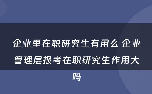 企业里在职研究生有用么 企业管理层报考在职研究生作用大吗