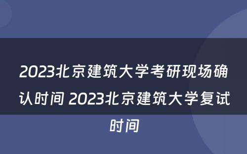 2023北京建筑大学考研现场确认时间 2023北京建筑大学复试时间