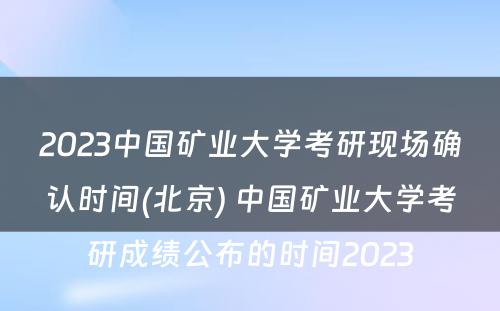 2023中国矿业大学考研现场确认时间(北京) 中国矿业大学考研成绩公布的时间2023