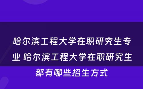 哈尔滨工程大学在职研究生专业 哈尔滨工程大学在职研究生都有哪些招生方式