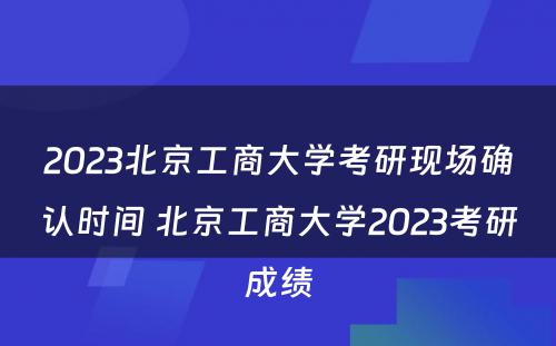 2023北京工商大学考研现场确认时间 北京工商大学2023考研成绩