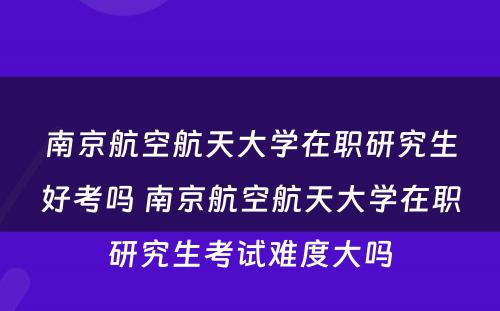 南京航空航天大学在职研究生好考吗 南京航空航天大学在职研究生考试难度大吗