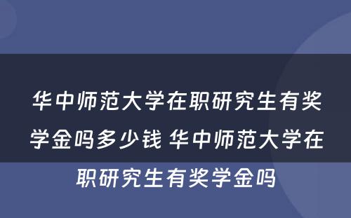 华中师范大学在职研究生有奖学金吗多少钱 华中师范大学在职研究生有奖学金吗