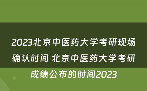2023北京中医药大学考研现场确认时间 北京中医药大学考研成绩公布的时间2023
