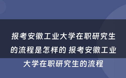 报考安徽工业大学在职研究生的流程是怎样的 报考安徽工业大学在职研究生的流程