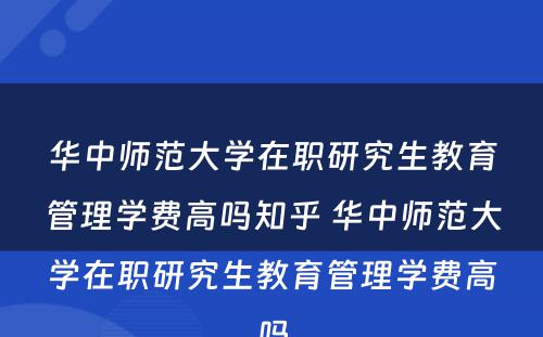 华中师范大学在职研究生教育管理学费高吗知乎 华中师范大学在职研究生教育管理学费高吗