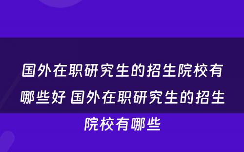 国外在职研究生的招生院校有哪些好 国外在职研究生的招生院校有哪些