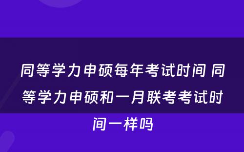 同等学力申硕每年考试时间 同等学力申硕和一月联考考试时间一样吗