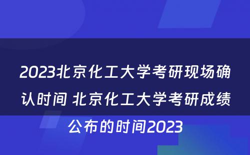 2023北京化工大学考研现场确认时间 北京化工大学考研成绩公布的时间2023