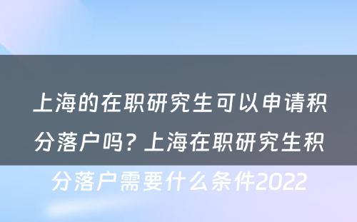 上海的在职研究生可以申请积分落户吗? 上海在职研究生积分落户需要什么条件2022