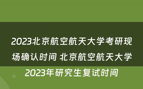2023北京航空航天大学考研现场确认时间 北京航空航天大学2023年研究生复试时间