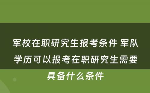 军校在职研究生报考条件 军队学历可以报考在职研究生需要具备什么条件