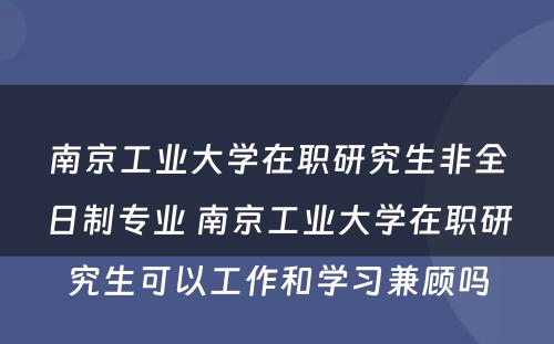 南京工业大学在职研究生非全日制专业 南京工业大学在职研究生可以工作和学习兼顾吗