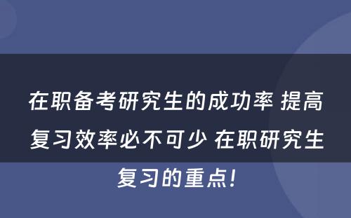 在职备考研究生的成功率 提高复习效率必不可少 在职研究生复习的重点！