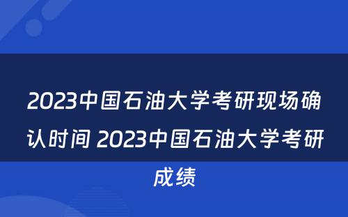 2023中国石油大学考研现场确认时间 2023中国石油大学考研成绩