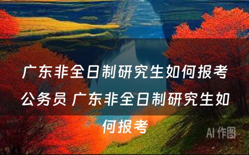 广东非全日制研究生如何报考公务员 广东非全日制研究生如何报考