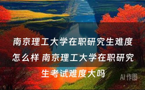 南京理工大学在职研究生难度怎么样 南京理工大学在职研究生考试难度大吗