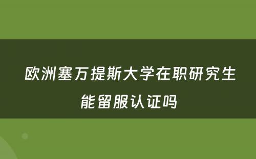  欧洲塞万提斯大学在职研究生能留服认证吗