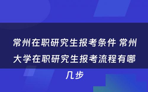 常州在职研究生报考条件 常州大学在职研究生报考流程有哪几步