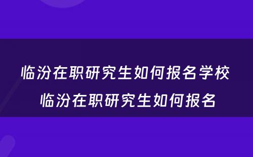 临汾在职研究生如何报名学校 临汾在职研究生如何报名