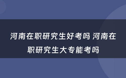 河南在职研究生好考吗 河南在职研究生大专能考吗