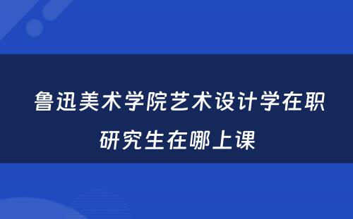  鲁迅美术学院艺术设计学在职研究生在哪上课