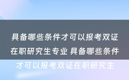 具备哪些条件才可以报考双证在职研究生专业 具备哪些条件才可以报考双证在职研究生