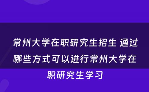 常州大学在职研究生招生 通过哪些方式可以进行常州大学在职研究生学习