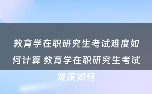 教育学在职研究生考试难度如何计算 教育学在职研究生考试难度如何