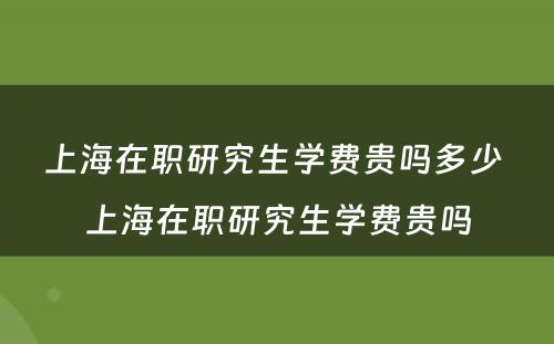 上海在职研究生学费贵吗多少 上海在职研究生学费贵吗