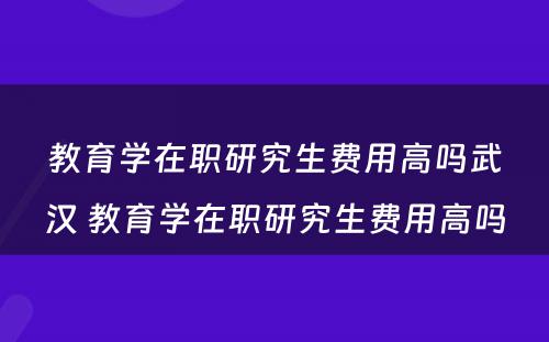 教育学在职研究生费用高吗武汉 教育学在职研究生费用高吗