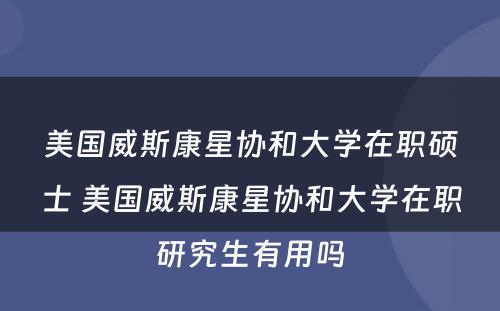 美国威斯康星协和大学在职硕士 美国威斯康星协和大学在职研究生有用吗