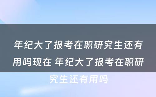 年纪大了报考在职研究生还有用吗现在 年纪大了报考在职研究生还有用吗