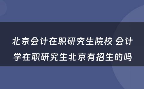 北京会计在职研究生院校 会计学在职研究生北京有招生的吗