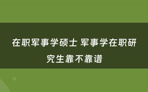 在职军事学硕士 军事学在职研究生靠不靠谱