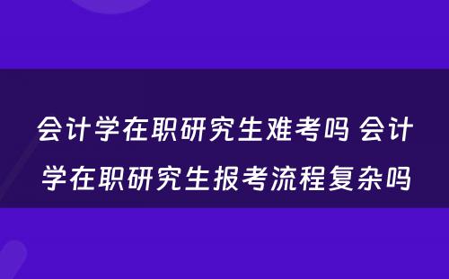 会计学在职研究生难考吗 会计学在职研究生报考流程复杂吗