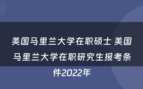 美国马里兰大学在职硕士 美国马里兰大学在职研究生报考条件2022年