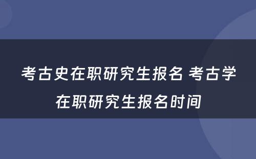 考古史在职研究生报名 考古学在职研究生报名时间