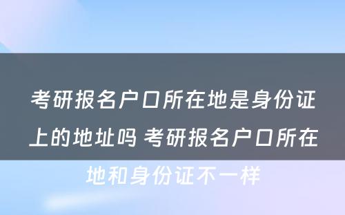 考研报名户口所在地是身份证上的地址吗 考研报名户口所在地和身份证不一样