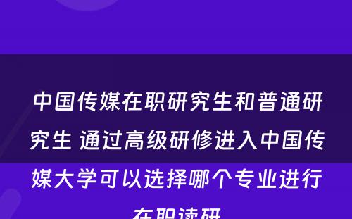 中国传媒在职研究生和普通研究生 通过高级研修进入中国传媒大学可以选择哪个专业进行在职读研