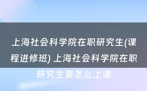 上海社会科学院在职研究生(课程进修班) 上海社会科学院在职研究生要怎么上课