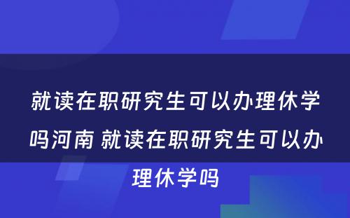 就读在职研究生可以办理休学吗河南 就读在职研究生可以办理休学吗