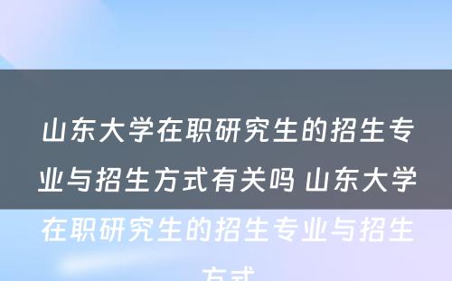 山东大学在职研究生的招生专业与招生方式有关吗 山东大学在职研究生的招生专业与招生方式