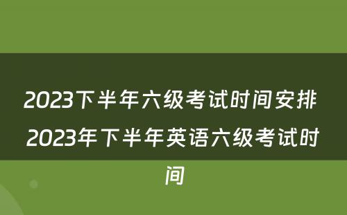 2023下半年六级考试时间安排 2023年下半年英语六级考试时间