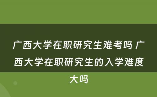 广西大学在职研究生难考吗 广西大学在职研究生的入学难度大吗