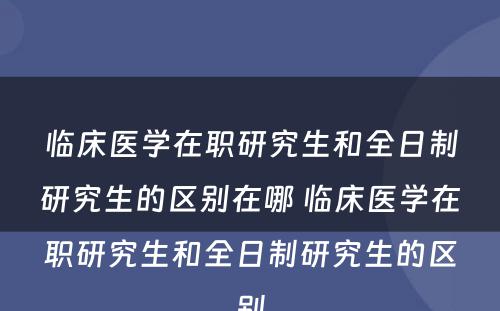 临床医学在职研究生和全日制研究生的区别在哪 临床医学在职研究生和全日制研究生的区别