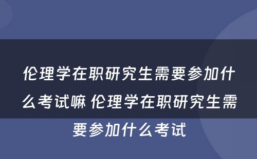 伦理学在职研究生需要参加什么考试嘛 伦理学在职研究生需要参加什么考试