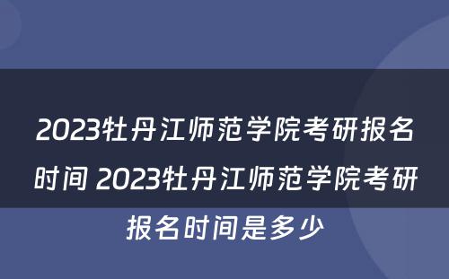 2023牡丹江师范学院考研报名时间 2023牡丹江师范学院考研报名时间是多少